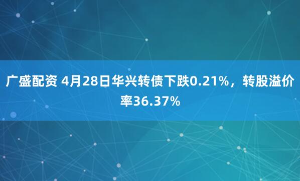 广盛配资 4月28日华兴转债下跌0.21%，转股溢价率36.37%