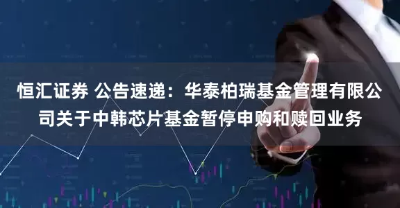 恒汇证券 公告速递：华泰柏瑞基金管理有限公司关于中韩芯片基金暂停申购和赎回业务