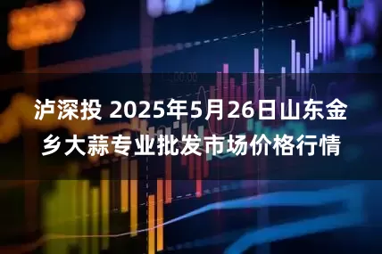 泸深投 2025年5月26日山东金乡大蒜专业批发市场价格行情