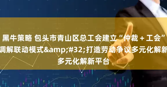 黑牛策略 包头市青山区总工会建立“仲裁＋工会”诉前调解联动模式&#32;打造劳动争议多元化解新平台