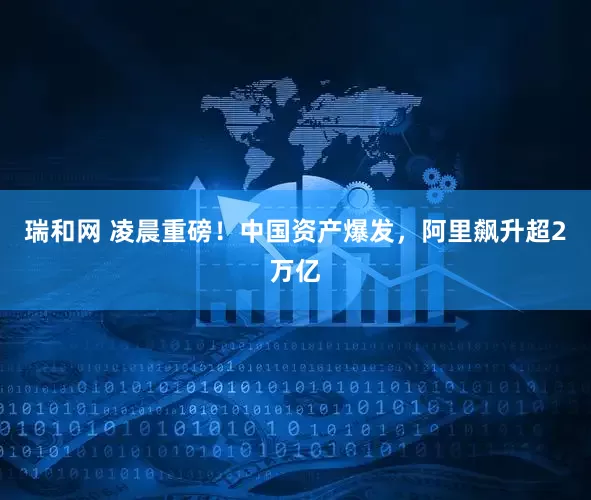 瑞和网 凌晨重磅！中国资产爆发，阿里飙升超2万亿