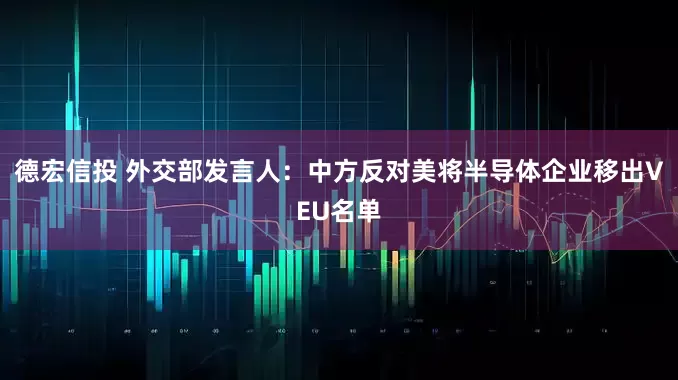 德宏信投 外交部发言人：中方反对美将半导体企业移出VEU名单