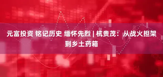 元富投资 铭记历史 缅怀先烈 | 杭贵茂：从战火担架到乡土药箱