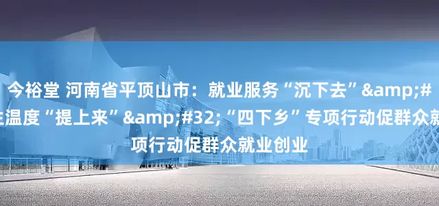今裕堂 河南省平顶山市：就业服务“沉下去”&#32;民生温度“提上来”&#32;“四下乡”专项行动促群众就业创业