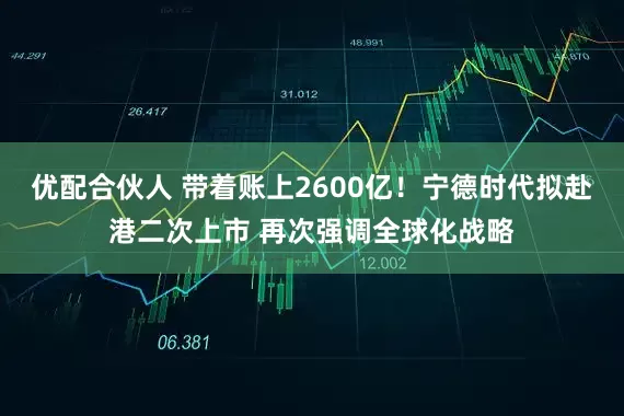 优配合伙人 带着账上2600亿！宁德时代拟赴港二次上市 再次强调全球化战略
