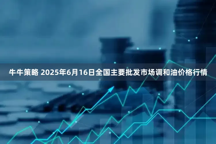牛牛策略 2025年6月16日全国主要批发市场调和油价格行情