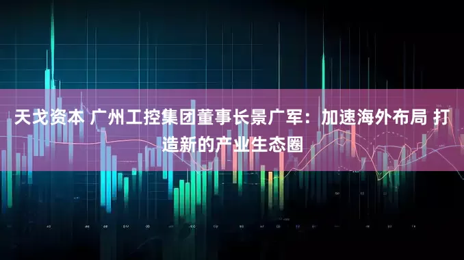 天戈资本 广州工控集团董事长景广军：加速海外布局 打造新的产业生态圈
