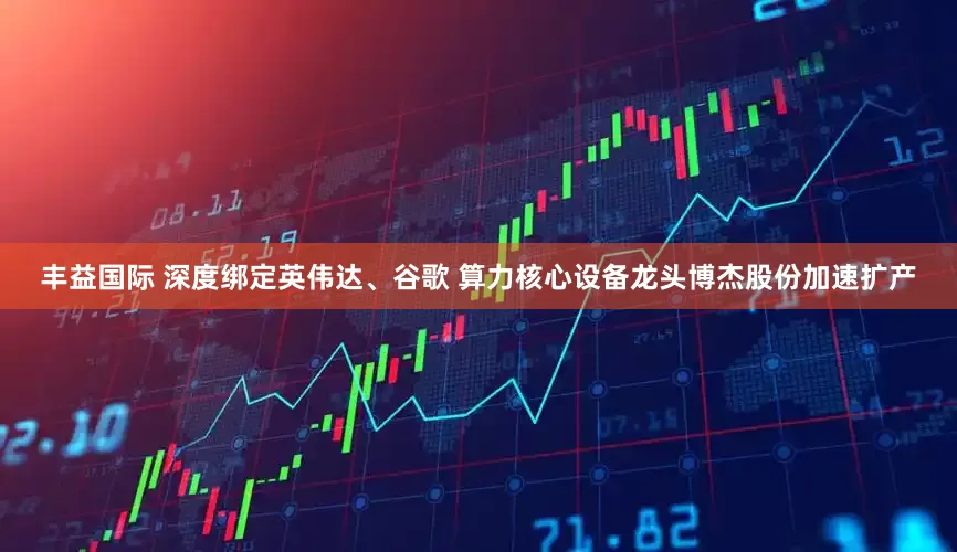 丰益国际 深度绑定英伟达、谷歌 算力核心设备龙头博杰股份加速扩产